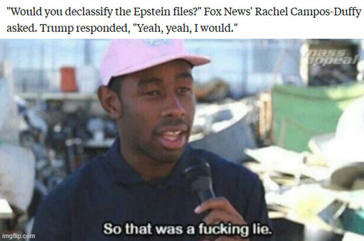 "Would you declassify the Epstien files?" Fox News' Rachel Campos-Duffy asked. Trump responded, "Yeah, yeah, I would." So that was a fucking lie.