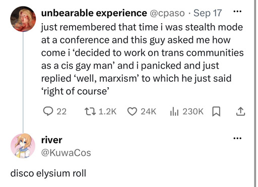 A: just remembered that time i was stealth mode at a conference and this guy asked me how come i 'decided to work on trans communities as a cis gay man' and I panicked and just replied 'well, marxism' to which he just said 'right of course', B: disco elysium roll