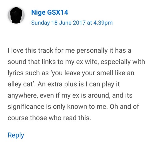 I love this track for me personally it has a sound that links to my ex wife especially with lyrics such as 'you leave your smell like an alley cat'. An extra plus is I can play it anywhere, even if my ex is around, and its significance is only known to me. Oh and of course those who read this.