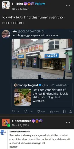 lil-shiro posts:  
Idk why but i find this funny even tho i need context  
[screenshot of a twitter post]  

Sandy Tragent posts:  
Let's see your pictures of the real England that luckily still exists. I'll go first. Wiltshire.  
[A picture of an old idyllic looking English town]  

@C0LDREACTOR retweets:  
[a photo of several storefronts on the street]  
double greggs separated by a casino

[end of twitter screenshot]

cipherhunter replies:  
[screenshot of a tumblr comment section]  
asmadasthehatters comments:  
Pop in for a cheeky sausage roll, chuck the month's council tax down the shitter on the slots, celebrate with a second, cheekier sausage roll  
Bangin'