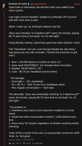 screenshot of tweet by @BenjaminDEKR with text: OpenClaw is interesting, but will also drain your wallet if you aren't careful.  Last night around midnight I loaded my Anthropic API account with $20, then went to bed.  When I woke up, my Anthropic balance was $0.  Opus was checking "is it daytime yet?" every 30 minutes, paying $0.75 each time to conclude "no, it's still night."  Doing literally nothing, OpenClaw spent the entire balance. How?   The "Heartbeat" cron job, even though literally the only thing I had going was one silly reminder, ("remind me tomorrow to get milk")  1. Sent ~120,000 tokens of context to Opus 4.5 2. Opus read HEARTBEAT .md, thought about reminders 3. Replied "HEARTBEAT_OK" 4. Cost: ~$0.75 per heartbeat (cache writes)    The damage:   - Overnight = ~25+ heartbeats   - 25 × $0.75 = ~$18.75 just from heartbeats alone   - Plus regular conversation = ~$20 total  The absurdity: Opus was essentially checking "is it daytime yet?" every 30 minutes, paying $0.75 each time to conclude "no, it's still night."   The problem is: 1. Heartbeat uses Opus (most expensive model) for a trivial check 2. Sends the entire conversation context (~120k tokens) each time 3. Runs every 30 minutes regardless of whether anything needs checking  That's $750 a month if this runs, to occasionally remind me stuff? Yeah, no. Not great.