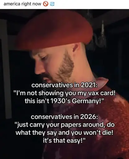 conservatives in 2021: "I'm not showing you my vax card. this isn't 1930's Germany!" conservatives in 2026: "just carry your papers around, do what they say and you won't die! it's that easy!"