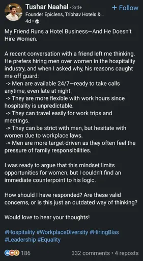 LinkedIn post: My Friend Runs a Hotel Business-And He Doesn't Hire Women. A recent conversation with a friend left me thinking. He prefers hiring men over women in the hospitality industry, and when I asked why, his reasons caught me off guard: Men are available 24/7-ready to take calls anytime, even late at night. They are more flexible with work hours since hospitality is unpredictable. They can travel easily for work trips and meetings. They can be strict with men, but hesitate with women due to workplace laws. Men are more target-driven as they often feel the pressure of family responsibilities. I was ready to argue that this mindset limits opportunities for women, but I couldn't find an immediate counterpoint to his logic. How should I have responded? Are these valid concerns, or is this just an outdated way of thinking? Would love to hear your thoughts! #Hospitality #Workplace Diversity #HiringBias #Leadership #Equality