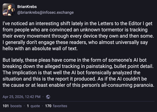 A Mastodon post by Brian Krebs: I've noticed an interesting shift lately in the Letters to the Editor I get from people who are convinced an unknown tormentor is tracking their every movement through every device they own and then some. I generally don't engage these readers, who almost universally say hello with an absolute wall of text.   But lately, these pleas have come in the form of someone's AI bot breaking down the alleged tracking in painstaking, bullet point detail. The implication is that well the AI bot forensically analyzed the situation and this is the report it produced. As if the AI couldn't be the cause or at least enabler of this person's all-consuming paranoia.